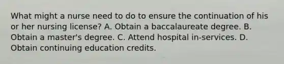 What might a nurse need to do to ensure the continuation of his or her nursing license? A. Obtain a baccalaureate degree. B. Obtain a master's degree. C. Attend hospital in-services. D. Obtain continuing education credits.