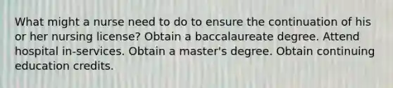 What might a nurse need to do to ensure the continuation of his or her nursing license? Obtain a baccalaureate degree. Attend hospital in-services. Obtain a master's degree. Obtain continuing education credits.