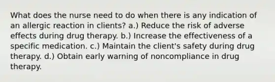 What does the nurse need to do when there is any indication of an allergic reaction in clients? a.) Reduce the risk of adverse effects during drug therapy. b.) Increase the effectiveness of a specific medication. c.) Maintain the client's safety during drug therapy. d.) Obtain early warning of noncompliance in drug therapy.