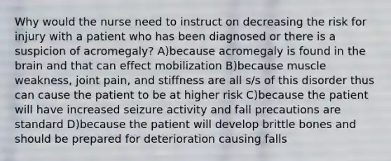 Why would the nurse need to instruct on decreasing the risk for injury with a patient who has been diagnosed or there is a suspicion of acromegaly? A)because acromegaly is found in <a href='https://www.questionai.com/knowledge/kLMtJeqKp6-the-brain' class='anchor-knowledge'>the brain</a> and that can effect mobilization B)because muscle weakness, joint pain, and stiffness are all s/s of this disorder thus can cause the patient to be at higher risk C)because the patient will have increased seizure activity and fall precautions are standard D)because the patient will develop brittle bones and should be prepared for deterioration causing falls