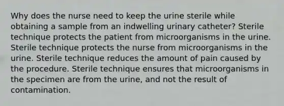 Why does the nurse need to keep the urine sterile while obtaining a sample from an indwelling urinary catheter? Sterile technique protects the patient from microorganisms in the urine. Sterile technique protects the nurse from microorganisms in the urine. Sterile technique reduces the amount of pain caused by the procedure. Sterile technique ensures that microorganisms in the specimen are from the urine, and not the result of contamination.