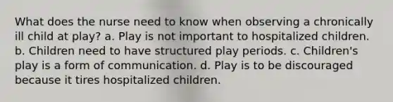 What does the nurse need to know when observing a chronically ill child at play? a. Play is not important to hospitalized children. b. Children need to have structured play periods. c. Children's play is a form of communication. d. Play is to be discouraged because it tires hospitalized children.