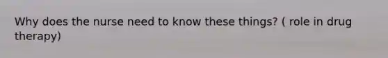 Why does the nurse need to know these things? ( role in drug therapy)