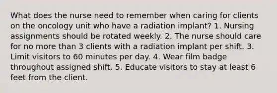 What does the nurse need to remember when caring for clients on the oncology unit who have a radiation implant? 1. Nursing assignments should be rotated weekly. 2. The nurse should care for no more than 3 clients with a radiation implant per shift. 3. Limit visitors to 60 minutes per day. 4. Wear film badge throughout assigned shift. 5. Educate visitors to stay at least 6 feet from the client.