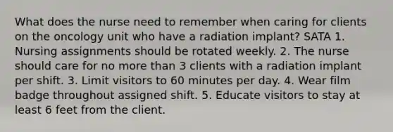 What does the nurse need to remember when caring for clients on the oncology unit who have a radiation implant? SATA 1. Nursing assignments should be rotated weekly. 2. The nurse should care for no more than 3 clients with a radiation implant per shift. 3. Limit visitors to 60 minutes per day. 4. Wear film badge throughout assigned shift. 5. Educate visitors to stay at least 6 feet from the client.