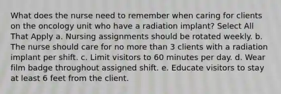 What does the nurse need to remember when caring for clients on the oncology unit who have a radiation implant? Select All That Apply a. Nursing assignments should be rotated weekly. b. The nurse should care for no <a href='https://www.questionai.com/knowledge/keWHlEPx42-more-than' class='anchor-knowledge'>more than</a> 3 clients with a radiation implant per shift. c. Limit visitors to 60 minutes per day. d. Wear film badge throughout assigned shift. e. Educate visitors to stay at least 6 feet from the client.