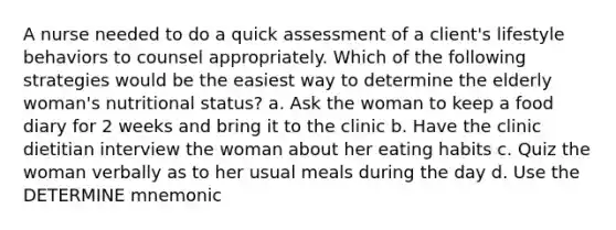 A nurse needed to do a quick assessment of a client's lifestyle behaviors to counsel appropriately. Which of the following strategies would be the easiest way to determine the elderly woman's nutritional status? a. Ask the woman to keep a food diary for 2 weeks and bring it to the clinic b. Have the clinic dietitian interview the woman about her eating habits c. Quiz the woman verbally as to her usual meals during the day d. Use the DETERMINE mnemonic