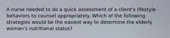 A nurse needed to do a quick assessment of a client's lifestyle behaviors to counsel appropriately. Which of the following strategies would be the easiest way to determine the elderly woman's nutritional status?