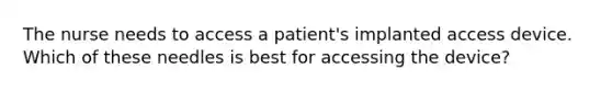 The nurse needs to access a patient's implanted access device. Which of these needles is best for accessing the device?