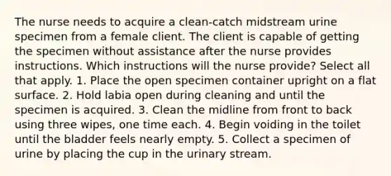 The nurse needs to acquire a clean-catch midstream urine specimen from a female client. The client is capable of getting the specimen without assistance after the nurse provides instructions. Which instructions will the nurse provide? Select all that apply. 1. Place the open specimen container upright on a flat surface. 2. Hold labia open during cleaning and until the specimen is acquired. 3. Clean the midline from front to back using three wipes, one time each. 4. Begin voiding in the toilet until the bladder feels nearly empty. 5. Collect a specimen of urine by placing the cup in the urinary stream.