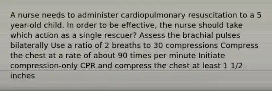 A nurse needs to administer cardiopulmonary resuscitation to a 5 year-old child. In order to be effective, the nurse should take which action as a single rescuer? Assess the brachial pulses bilaterally Use a ratio of 2 breaths to 30 compressions Compress the chest at a rate of about 90 times per minute Initiate compression-only CPR and compress the chest at least 1 1/2 inches