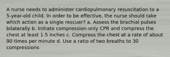 A nurse needs to administer cardiopulmonary resuscitation to a 5-year-old child. In order to be effective, the nurse should take which action as a single rescuer? a. Assess the brachial pulses bilaterally b. Initiate compression-only CPR and compress the chest at least 1.5 inches c. Compress the chest at a rate of about 90 times per minute d. Use a ratio of two breaths to 30 compressions