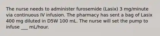 The nurse needs to administer furosemide (Lasix) 3 mg/minute via continuous IV infusion. The pharmacy has sent a bag of Lasix 400 mg diluted in D5W 100 mL. The nurse will set the pump to infuse ___ mL/hour.