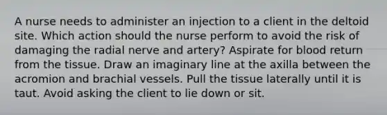 A nurse needs to administer an injection to a client in the deltoid site. Which action should the nurse perform to avoid the risk of damaging the radial nerve and artery? Aspirate for blood return from the tissue. Draw an imaginary line at the axilla between the acromion and brachial vessels. Pull the tissue laterally until it is taut. Avoid asking the client to lie down or sit.