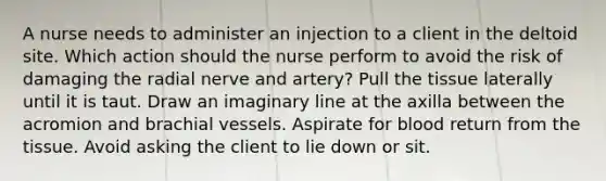 A nurse needs to administer an injection to a client in the deltoid site. Which action should the nurse perform to avoid the risk of damaging the radial nerve and artery? Pull the tissue laterally until it is taut. Draw an imaginary line at the axilla between the acromion and brachial vessels. Aspirate for blood return from the tissue. Avoid asking the client to lie down or sit.