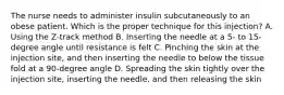 The nurse needs to administer insulin subcutaneously to an obese patient. Which is the proper technique for this injection? A. Using the Z-track method B. Inserting the needle at a 5- to 15-degree angle until resistance is felt C. Pinching the skin at the injection site, and then inserting the needle to below the tissue fold at a 90-degree angle D. Spreading the skin tightly over the injection site, inserting the needle, and then releasing the skin