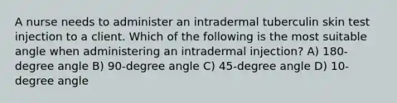 A nurse needs to administer an intradermal tuberculin skin test injection to a client. Which of the following is the most suitable angle when administering an intradermal injection? A) 180-degree angle B) 90-degree angle C) 45-degree angle D) 10-degree angle