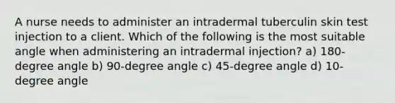 A nurse needs to administer an intradermal tuberculin skin test injection to a client. Which of the following is the most suitable angle when administering an intradermal injection? a) 180-degree angle b) 90-degree angle c) 45-degree angle d) 10-degree angle