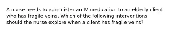 A nurse needs to administer an IV medication to an elderly client who has fragile veins. Which of the following interventions should the nurse explore when a client has fragile veins?