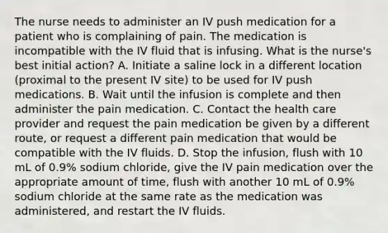 The nurse needs to administer an IV push medication for a patient who is complaining of pain. The medication is incompatible with the IV fluid that is infusing. What is the nurse's best initial action? A. Initiate a saline lock in a different location (proximal to the present IV site) to be used for IV push medications. B. Wait until the infusion is complete and then administer the pain medication. C. Contact the health care provider and request the pain medication be given by a different route, or request a different pain medication that would be compatible with the IV fluids. D. Stop the infusion, flush with 10 mL of 0.9% sodium chloride, give the IV pain medication over the appropriate amount of time, flush with another 10 mL of 0.9% sodium chloride at the same rate as the medication was administered, and restart the IV fluids.