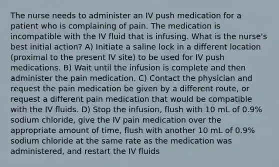 The nurse needs to administer an IV push medication for a patient who is complaining of pain. The medication is incompatible with the IV fluid that is infusing. What is the nurse's best initial action? A) Initiate a saline lock in a different location (proximal to the present IV site) to be used for IV push medications. B) Wait until the infusion is complete and then administer the pain medication. C) Contact the physician and request the pain medication be given by a different route, or request a different pain medication that would be compatible with the IV fluids. D) Stop the infusion, flush with 10 mL of 0.9% sodium chloride, give the IV pain medication over the appropriate amount of time, flush with another 10 mL of 0.9% sodium chloride at the same rate as the medication was administered, and restart the IV fluids