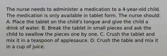 The nurse needs to administer a medication to a 4-year-old child. The medication is only available in tablet form. The nurse should: A. Place the tablet on the child's tongue and give the child a drink of water. B. Break the tablet in small pieces and ask the child to swallow the pieces one by one. C. Crush the tablet and mix it in a teaspoon of applesauce. D. Crush the table and mix it in a cup of juice.