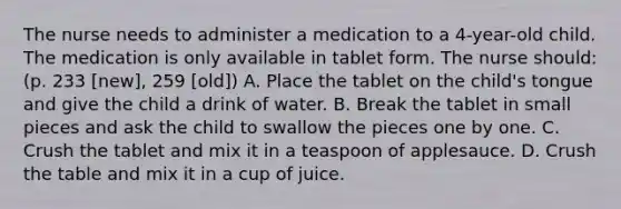 The nurse needs to administer a medication to a 4-year-old child. The medication is only available in tablet form. The nurse should: (p. 233 [new], 259 [old]) A. Place the tablet on the child's tongue and give the child a drink of water. B. Break the tablet in small pieces and ask the child to swallow the pieces one by one. C. Crush the tablet and mix it in a teaspoon of applesauce. D. Crush the table and mix it in a cup of juice.