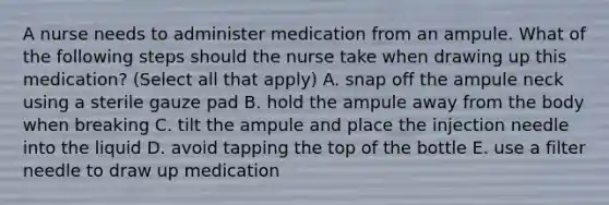 A nurse needs to administer medication from an ampule. What of the following steps should the nurse take when drawing up this medication? (Select all that apply) A. snap off the ampule neck using a sterile gauze pad B. hold the ampule away from the body when breaking C. tilt the ampule and place the injection needle into the liquid D. avoid tapping the top of the bottle E. use a filter needle to draw up medication