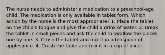 The nurse needs to administer a medication to a preschool-age child. The medication is only available in tablet form. Which action by the nurse is the most appropriate? 1. Place the tablet on the child's tongue and give the child a drink of water. 2. Break the tablet in small pieces and ask the child to swallow the pieces one by one. 3. Crush the tablet and mix it in a teaspoon of applesauce. 4. Crush the table and mix it in a cup of juice.