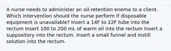 A nurse needs to administer an oil-retention enema to a client. Which intervention should the nurse perform if disposable equipment is unavailable? Insert a 14F to 22F tube into the rectum Insert 100 to 200 mL of warm oil into the rectum Insert a suppository into the rectum. Insert a small funnel and instill solution into the rectum.