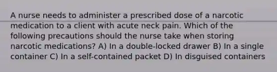 A nurse needs to administer a prescribed dose of a narcotic medication to a client with acute neck pain. Which of the following precautions should the nurse take when storing narcotic medications? A) In a double-locked drawer B) In a single container C) In a self-contained packet D) In disguised containers