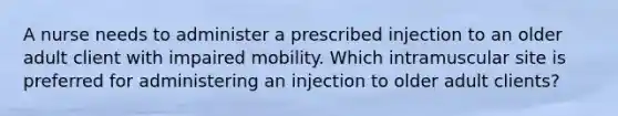 A nurse needs to administer a prescribed injection to an older adult client with impaired mobility. Which intramuscular site is preferred for administering an injection to older adult clients?