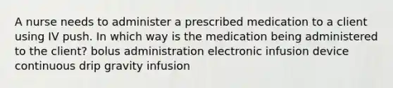 A nurse needs to administer a prescribed medication to a client using IV push. In which way is the medication being administered to the client? bolus administration electronic infusion device continuous drip gravity infusion