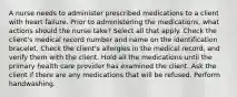 A nurse needs to administer prescribed medications to a client with heart failure. Prior to administering the medications, what actions should the nurse take? Select all that apply. Check the client's medical record number and name on the identification bracelet. Check the client's allergies in the medical record, and verify them with the client. Hold all the medications until the primary health care provider has examined the client. Ask the client if there are any medications that will be refused. Perform handwashing.