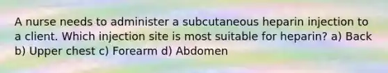 A nurse needs to administer a subcutaneous heparin injection to a client. Which injection site is most suitable for heparin? a) Back b) Upper chest c) Forearm d) Abdomen