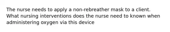 The nurse needs to apply a non-rebreather mask to a client. What nursing interventions does the nurse need to known when administering oxygen via this device