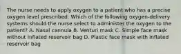 The nurse needs to apply oxygen to a patient who has a precise oxygen level prescribed. Which of the following oxygen-delivery systems should the nurse select to administer the oxygen to the patient? A. Nasal cannula B. Venturi mask C. Simple face mask without inflated reservoir bag D. Plastic face mask with inflated reservoir bag