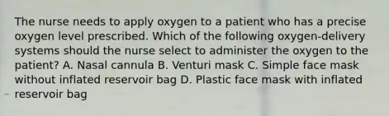 The nurse needs to apply oxygen to a patient who has a precise oxygen level prescribed. Which of the following oxygen-delivery systems should the nurse select to administer the oxygen to the patient? A. Nasal cannula B. Venturi mask C. Simple face mask without inflated reservoir bag D. Plastic face mask with inflated reservoir bag