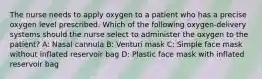 The nurse needs to apply oxygen to a patient who has a precise oxygen level prescribed. Which of the following oxygen-delivery systems should the nurse select to administer the oxygen to the patient? A: Nasal cannula B: Venturi mask C: Simple face mask without inflated reservoir bag D: Plastic face mask with inflated reservoir bag