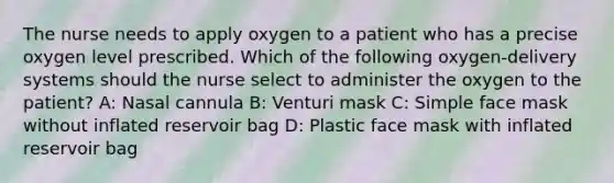 The nurse needs to apply oxygen to a patient who has a precise oxygen level prescribed. Which of the following oxygen-delivery systems should the nurse select to administer the oxygen to the patient? A: Nasal cannula B: Venturi mask C: Simple face mask without inflated reservoir bag D: Plastic face mask with inflated reservoir bag