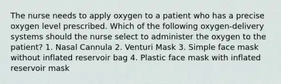 The nurse needs to apply oxygen to a patient who has a precise oxygen level prescribed. Which of the following oxygen-delivery systems should the nurse select to administer the oxygen to the patient? 1. Nasal Cannula 2. Venturi Mask 3. Simple face mask without inflated reservoir bag 4. Plastic face mask with inflated reservoir mask