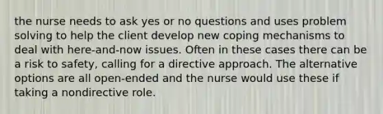 the nurse needs to ask yes or no questions and uses problem solving to help the client develop new coping mechanisms to deal with here-and-now issues. Often in these cases there can be a risk to safety, calling for a directive approach. The alternative options are all open-ended and the nurse would use these if taking a nondirective role.