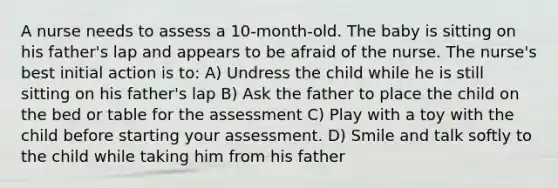 A nurse needs to assess a 10-month-old. The baby is sitting on his father's lap and appears to be afraid of the nurse. The nurse's best initial action is to: A) Undress the child while he is still sitting on his father's lap B) Ask the father to place the child on the bed or table for the assessment C) Play with a toy with the child before starting your assessment. D) Smile and talk softly to the child while taking him from his father