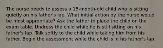 The nurse needs to assess a 15-month-old child who is sitting quietly on his father's lap. What initial action by the nurse would be most appropriate? Ask the father to place the child on the exam table. Undress the child while he is still sitting on his father's lap. Talk softly to the child while taking him from his father. Begin the assessment while the child is in his father's lap.