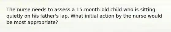 The nurse needs to assess a 15-month-old child who is sitting quietly on his father's lap. What initial action by the nurse would be most appropriate?