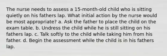 The nurse needs to assess a 15-month-old child who is sitting quietly on his fathers lap. What initial action by the nurse would be most appropriate? a. Ask the father to place the child on the exam table. b. Undress the child while he is still sitting on his fathers lap. c. Talk softly to the child while taking him from his father. d. Begin the assessment while the child is in his fathers lap.