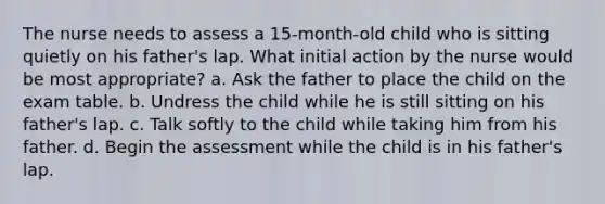 The nurse needs to assess a 15-month-old child who is sitting quietly on his father's lap. What initial action by the nurse would be most appropriate? a. Ask the father to place the child on the exam table. b. Undress the child while he is still sitting on his father's lap. c. Talk softly to the child while taking him from his father. d. Begin the assessment while the child is in his father's lap.