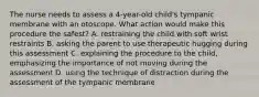 The nurse needs to assess a 4-year-old child's tympanic membrane with an otoscope. What action would make this procedure the safest? A. restraining the child with soft wrist restraints B. asking the parent to use therapeutic hugging during this assessment C. explaining the procedure to the child, emphasizing the importance of not moving during the assessment D. using the technique of distraction during the assessment of the tympanic membrane