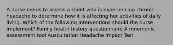 A nurse needs to assess a client who is experiencing chronic headache to determine how it is affecting her activities of daily living. Which of the following interventions should the nurse implement? Family health history questionnaire A mnemonic assessment tool Auscultation Headache Impact Test