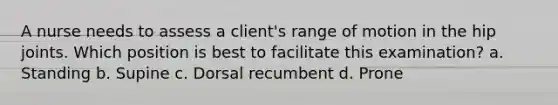 A nurse needs to assess a client's range of motion in the hip joints. Which position is best to facilitate this examination? a. Standing b. Supine c. Dorsal recumbent d. Prone